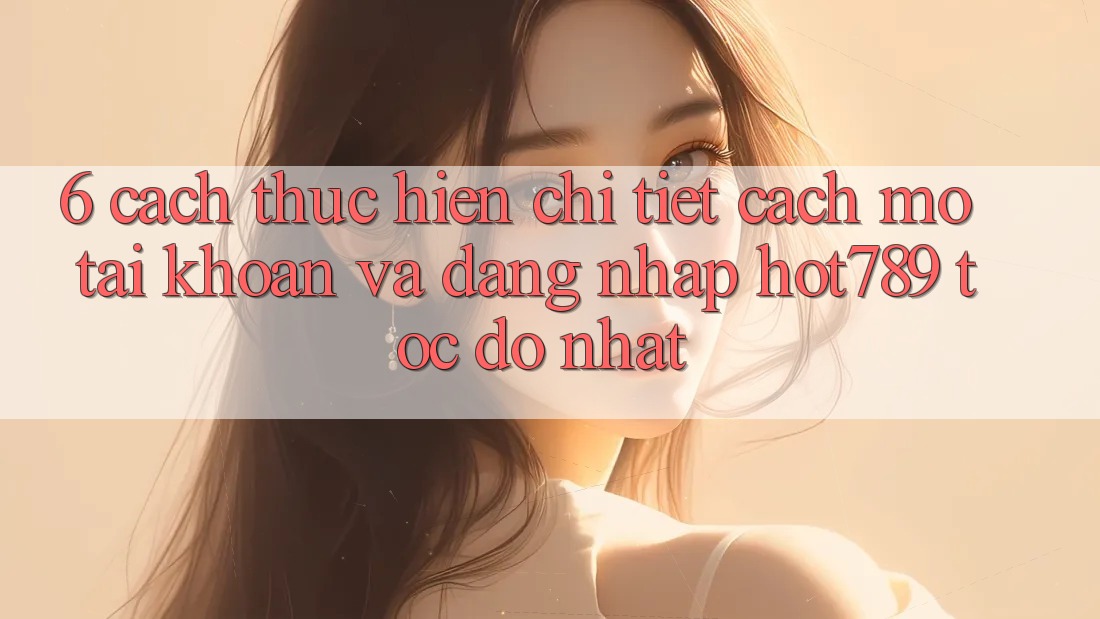 6. Cách thực hiện Chi Tiết Cách Mở tài khoản Và Đăng Nhập hot789 Tốc độ Nhất