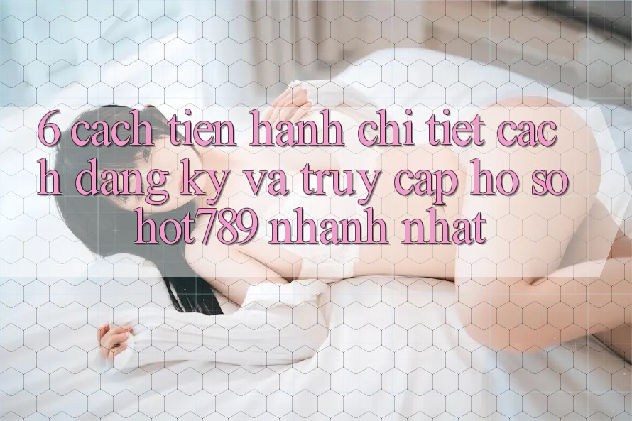 6. Cách tiến hành Chi Tiết Cách Đăng Ký Và Truy cập hồ sơ hot789 Nhanh Nhất 6. Cách tiến hành Chi Tiết Cách Đăng Ký Và Truy cập hồ sơ hot789 Nhanh Nhất