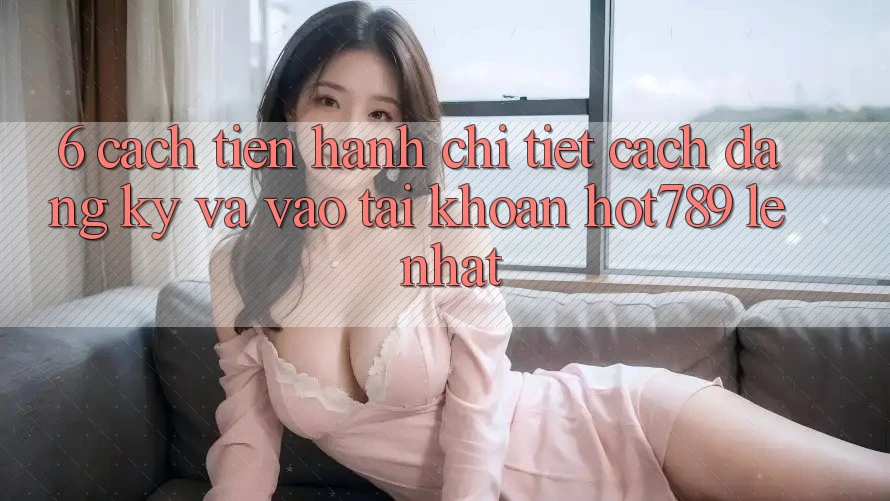 6. Cách tiến hành Chi Tiết Cách Đăng Ký Và Vào tài khoản hot789 Lẹ Nhất 6. Cách tiến hành Chi Tiết Cách Đăng Ký Và Vào tài khoản hot789 Lẹ Nhất