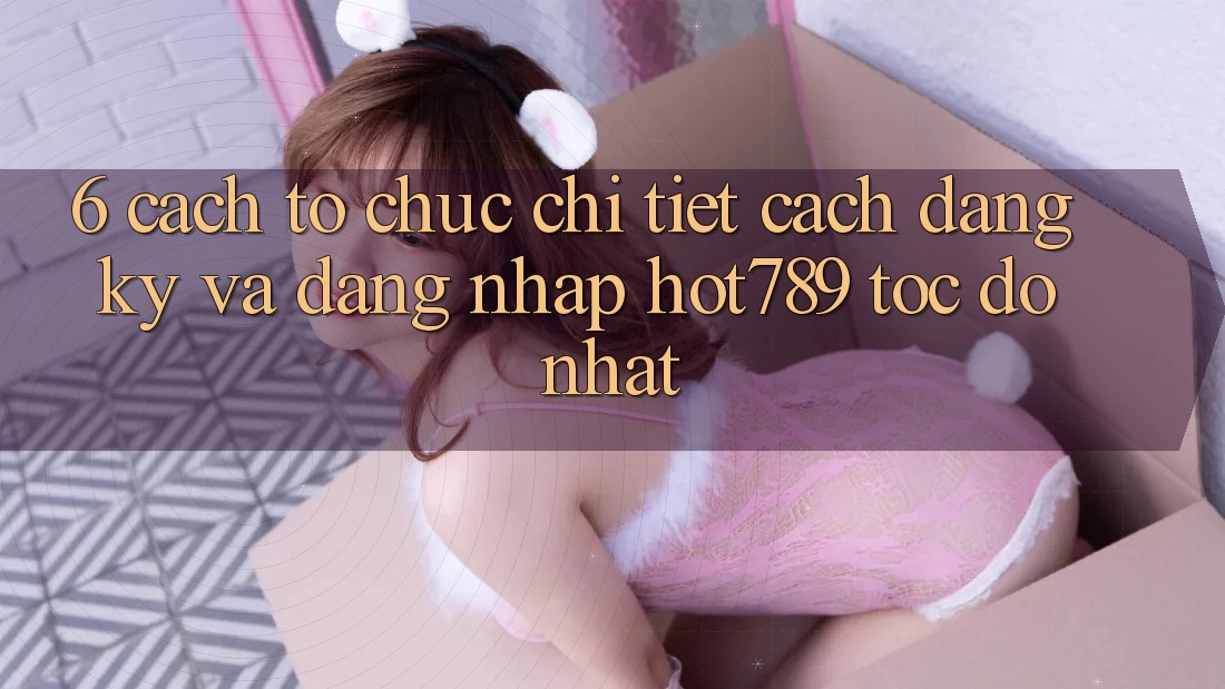 6. Cách tổ chức Chi Tiết Cách Đăng Ký Và Đăng nhập hot789 Tốc độ Nhất 6. Cách tổ chức Chi Tiết Cách Đăng Ký Và Đăng nhập hot789 Tốc độ Nhất