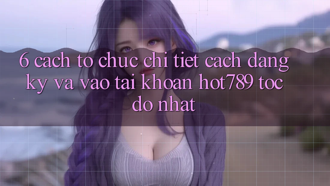 6. Cách tổ chức Chi Tiết Cách Đăng Ký Và Vào tài khoản hot789 Tốc độ Nhất