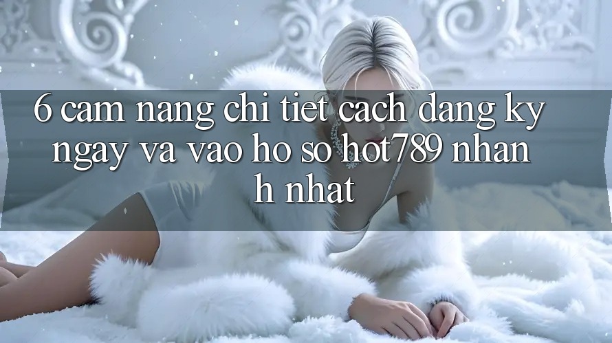 6. Cẩm nang Chi Tiết Cách Đăng ký ngay Và Vào hồ sơ hot789 Nhanh Nhất