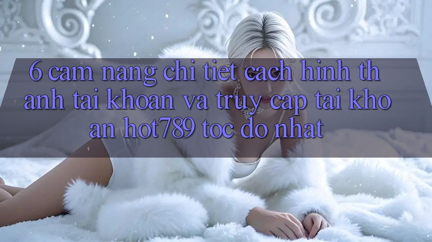 6. Cẩm nang Chi Tiết Cách Hình thành tài khoản Và Truy cập tài khoản hot789 Tốc độ Nhất