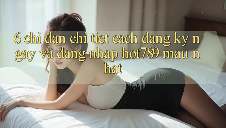 6. Chỉ dẫn Chi Tiết Cách Đăng ký ngay Và Đăng Nhập hot789 Mau Nhất