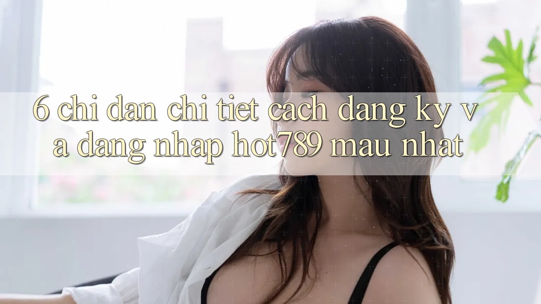 6. Chỉ dẫn Chi Tiết Cách Đăng Ký Và Đăng Nhập hot789 Mau Nhất