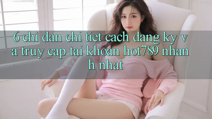 6. Chỉ dẫn Chi Tiết Cách Đăng Ký Và Truy cập tài khoản hot789 Nhanh Nhất 6. Chỉ dẫn Chi Tiết Cách Đăng Ký Và Truy cập tài khoản hot789 Nhanh Nhất