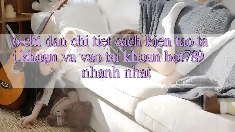6. Chỉ dẫn Chi Tiết Cách Kiến tạo tài khoản Và Vào tài khoản hot789 Nhanh Nhất 6. Chỉ dẫn Chi Tiết Cách Kiến tạo tài khoản Và Vào tài khoản hot789 Nhanh Nhất