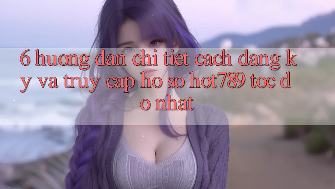 6. Hướng Dẫn Chi Tiết Cách Đăng Ký Và Truy cập hồ sơ hot789 Tốc độ Nhất