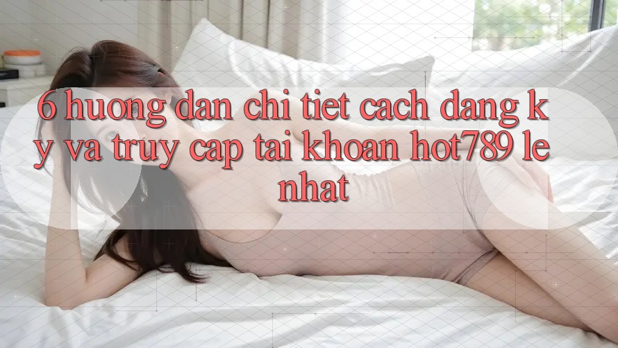 6. Hướng Dẫn Chi Tiết Cách Đăng Ký Và Truy cập tài khoản hot789 Lẹ Nhất 6. Hướng Dẫn Chi Tiết Cách Đăng Ký Và Truy cập tài khoản hot789 Lẹ Nhất