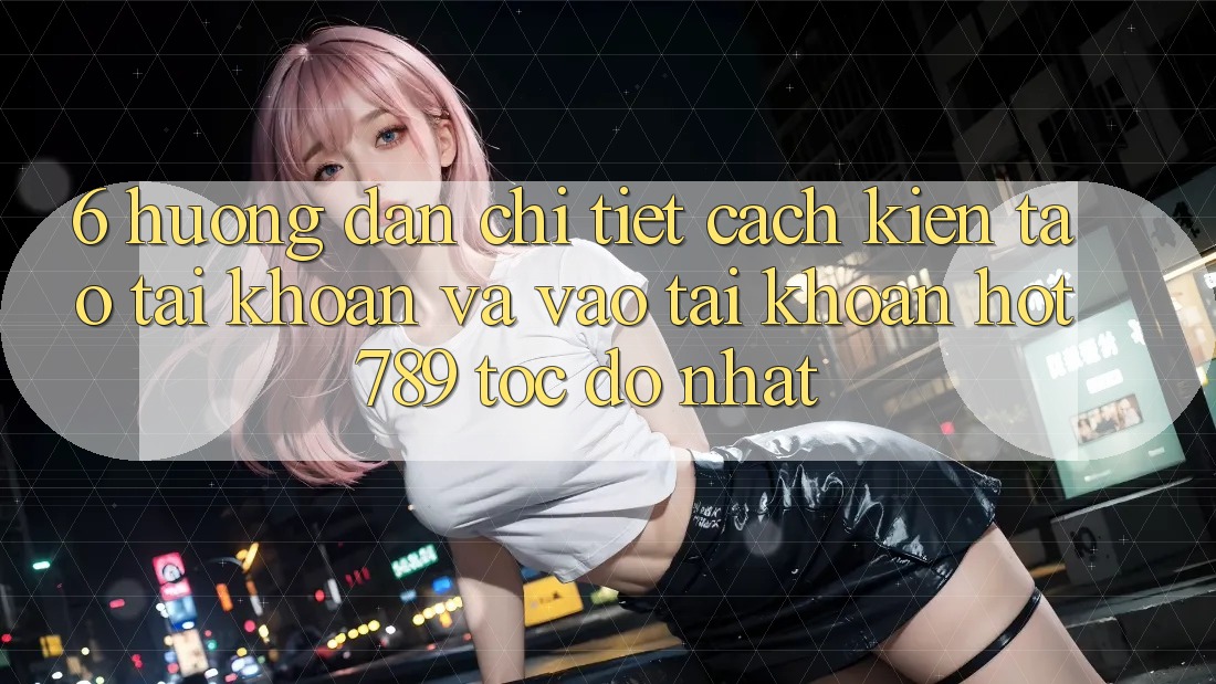6. Hướng Dẫn Chi Tiết Cách Kiến tạo tài khoản Và Vào tài khoản hot789 Tốc độ Nhất