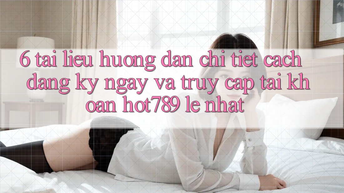 6. Tài liệu hướng dẫn Chi Tiết Cách Đăng ký ngay Và Truy cập tài khoản hot789 Lẹ Nhất 6. Tài liệu hướng dẫn Chi Tiết Cách Đăng ký ngay Và Truy cập tài khoản hot789 Lẹ Nhất