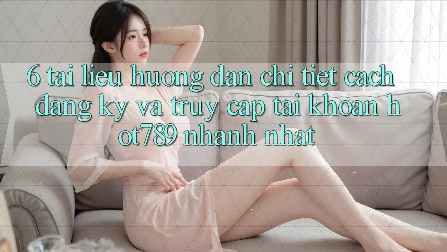 6. Tài liệu hướng dẫn Chi Tiết Cách Đăng Ký Và Truy cập tài khoản hot789 Nhanh Nhất