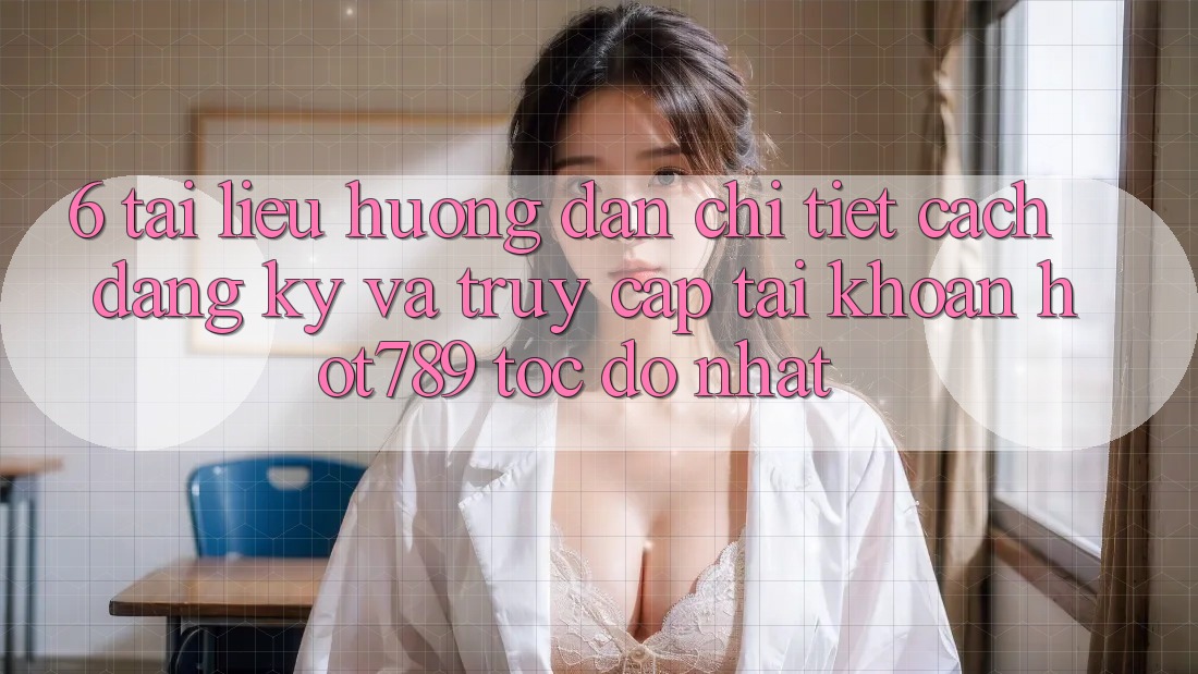 6. Tài liệu hướng dẫn Chi Tiết Cách Đăng Ký Và Truy cập tài khoản hot789 Tốc độ Nhất 6. Tài liệu hướng dẫn Chi Tiết Cách Đăng Ký Và Truy cập tài khoản hot789 Tốc độ Nhất