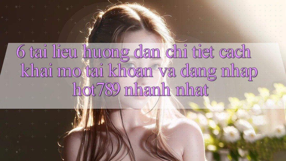 6. Tài liệu hướng dẫn Chi Tiết Cách Khai mở tài khoản Và Đăng Nhập hot789 Nhanh Nhất
