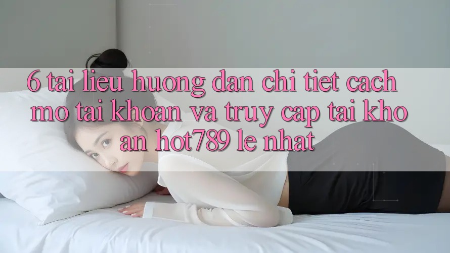 6. Tài liệu hướng dẫn Chi Tiết Cách Mở tài khoản Và Truy cập tài khoản hot789 Lẹ Nhất 6. Tài liệu hướng dẫn Chi Tiết Cách Mở tài khoản Và Truy cập tài khoản hot789 Lẹ Nhất