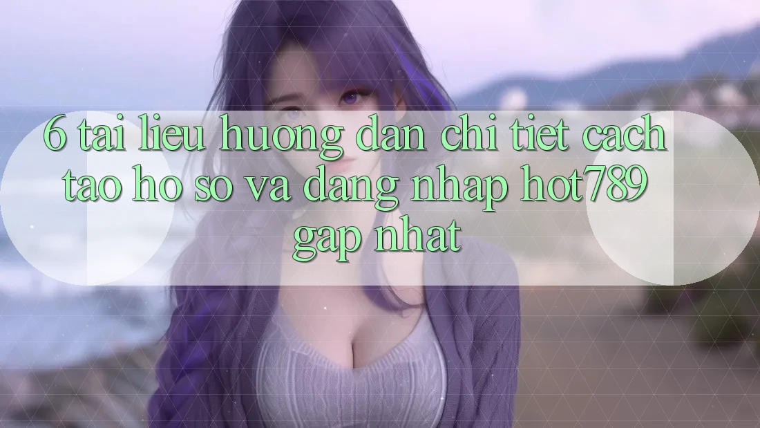 6. Tài liệu hướng dẫn Chi Tiết Cách Tạo hồ sơ Và Đăng Nhập hot789 Gấp Nhất