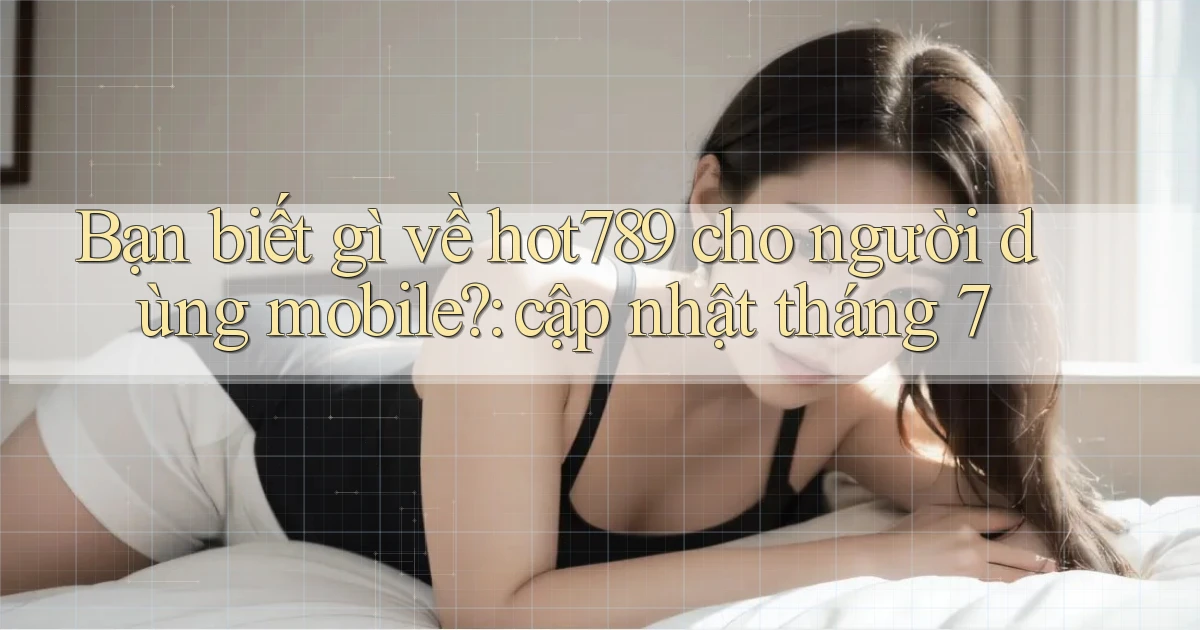 Bạn biết gì về hot789 cho người dùng mobile cập nhật tháng 7