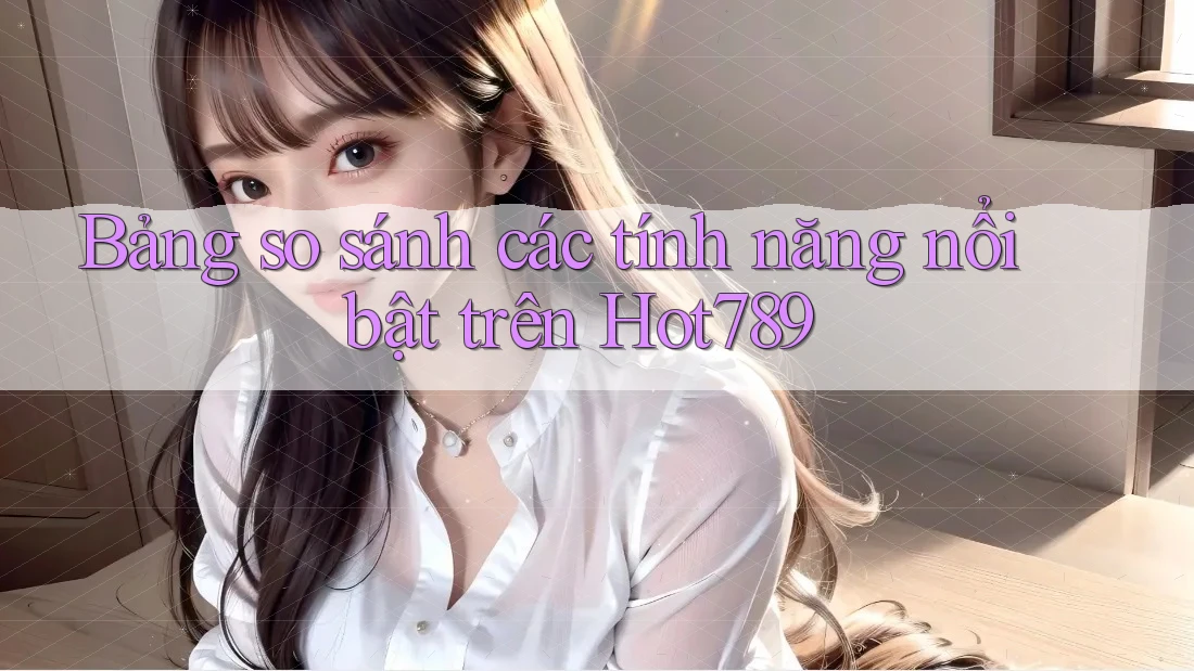 Bảng so sánh các tính năng nổi bật trên Hot789 Bảng so sánh các tính năng nổi bật trên Hot789