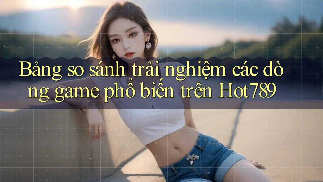 Bảng so sánh trải nghiệm các dòng game phổ biến trên Hot789