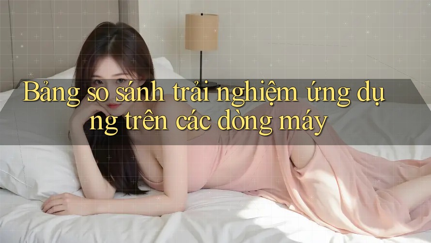 Bảng so sánh trải nghiệm ứng dụng trên các dòng máy Bảng so sánh trải nghiệm ứng dụng trên các dòng máy