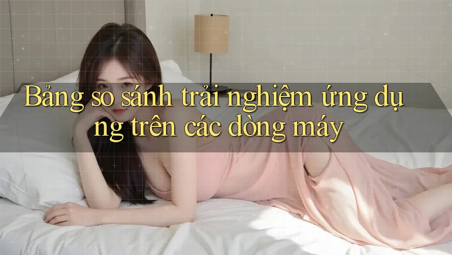 Bảng so sánh trải nghiệm ứng dụng trên các dòng máy Bảng so sánh trải nghiệm ứng dụng trên các dòng máy