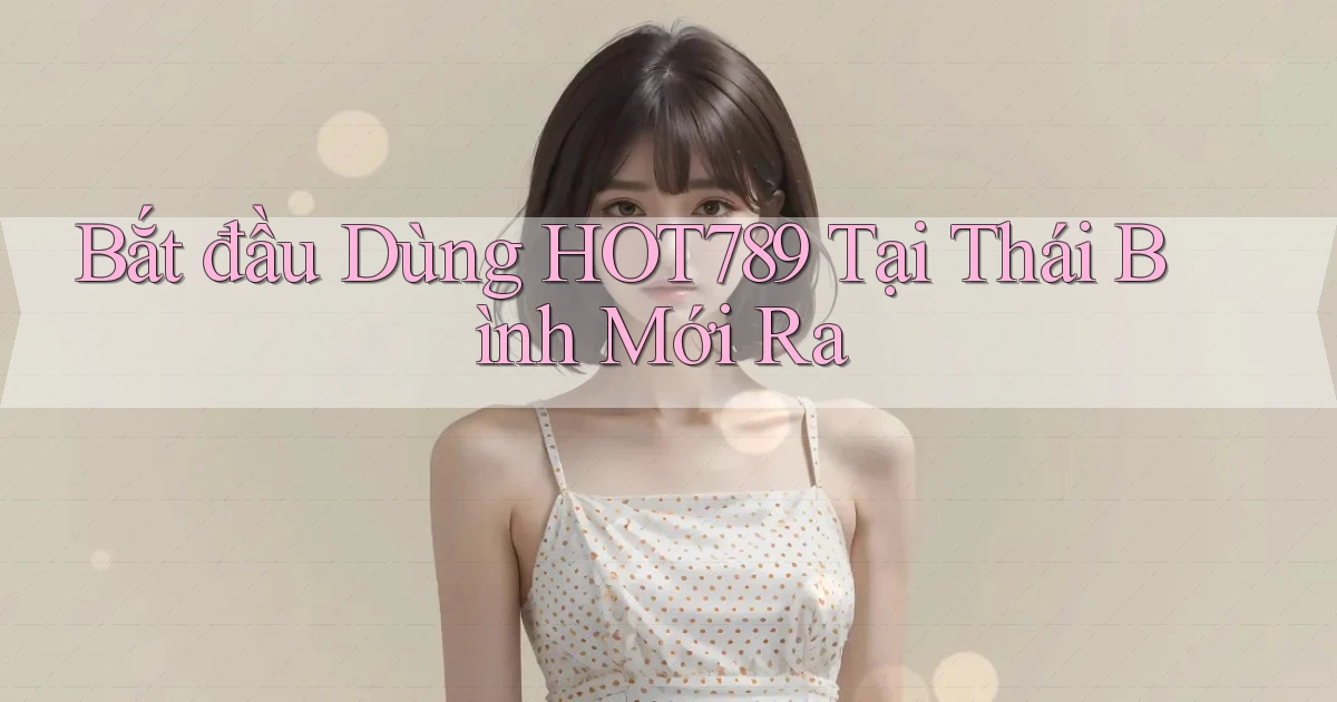 bắt đầu dùng hot789 tại Thái Bình mới ra
