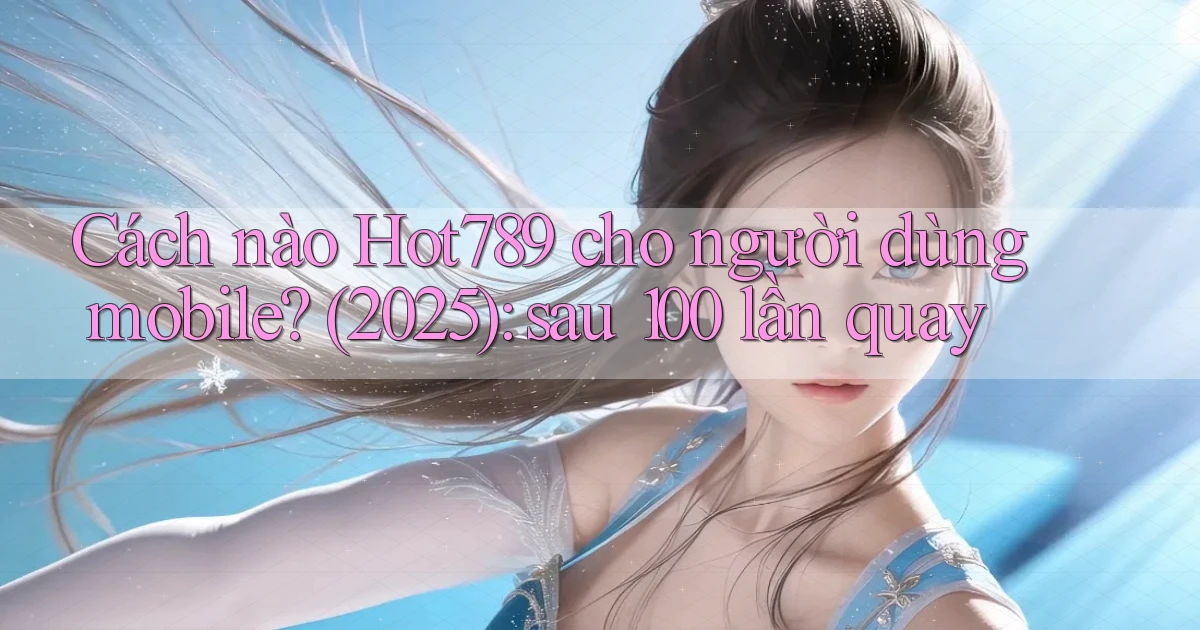 Cách nào Hot789 cho người dùng mobile (2025) sau 100 lần quay