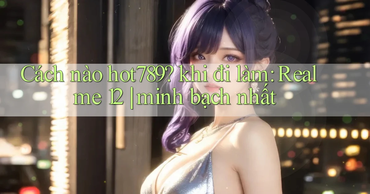 Cách nào hot789 khi đi làm Realme 12 minh bạch nhất
