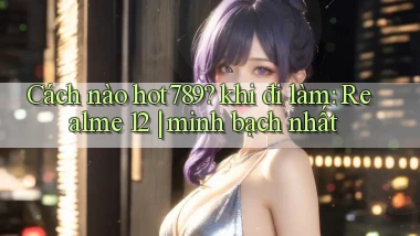 Cách nào hot789 khi đi làm Realme 12 minh bạch nhất