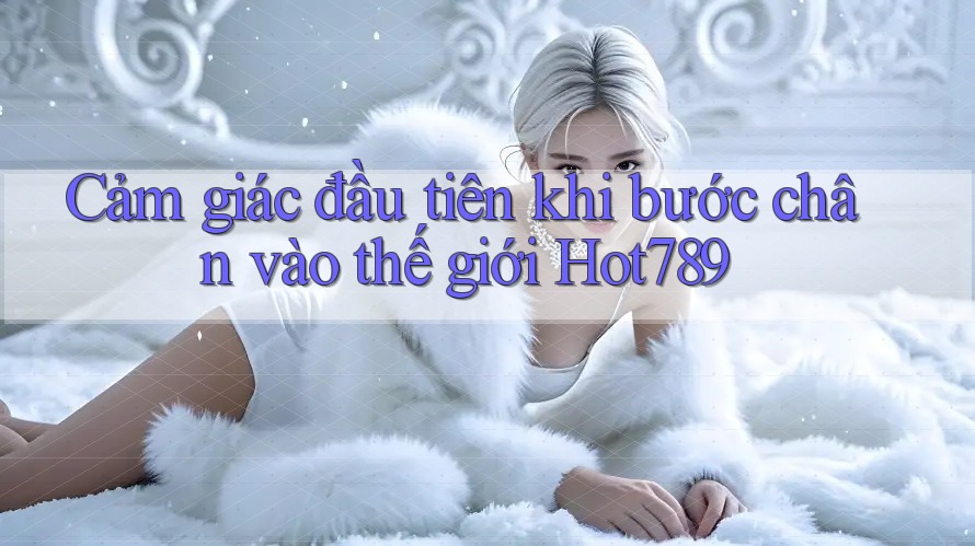 Cảm giác đầu tiên khi bước chân vào thế giới Hot789 Cảm giác đầu tiên khi bước chân vào thế giới Hot789
