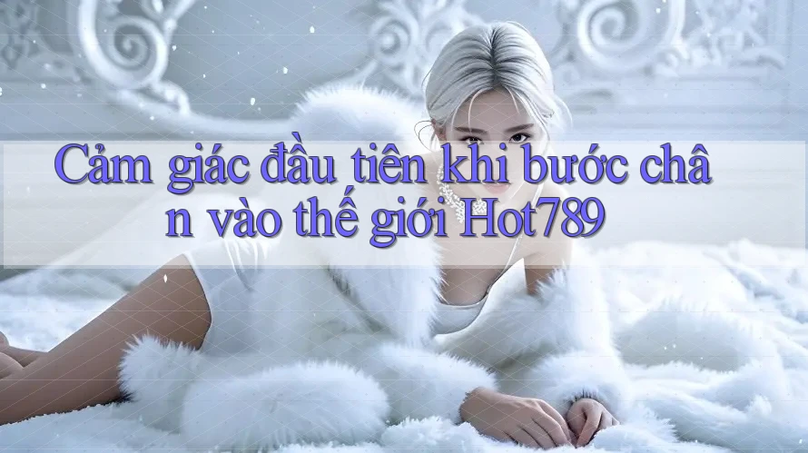 Cảm giác đầu tiên khi bước chân vào thế giới Hot789 Cảm giác đầu tiên khi bước chân vào thế giới Hot789