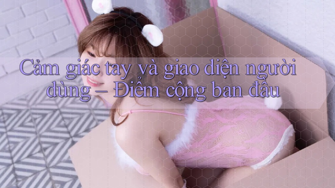 Cảm giác tay và giao diện người dùng – Điểm cộng ban đầu