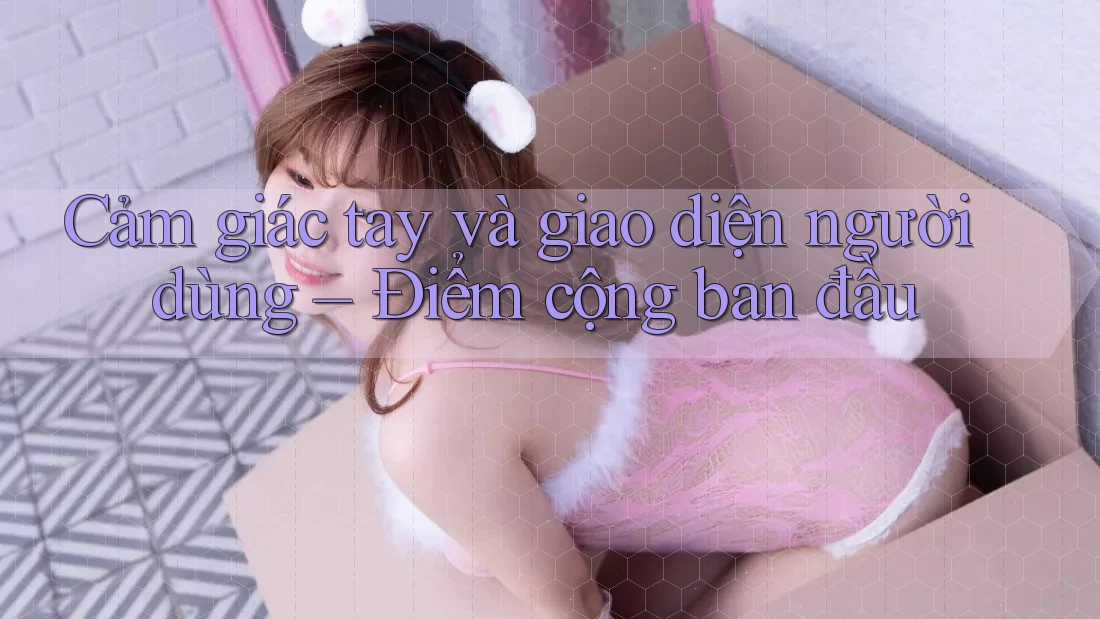Cảm giác tay và giao diện người dùng – Điểm cộng ban đầu