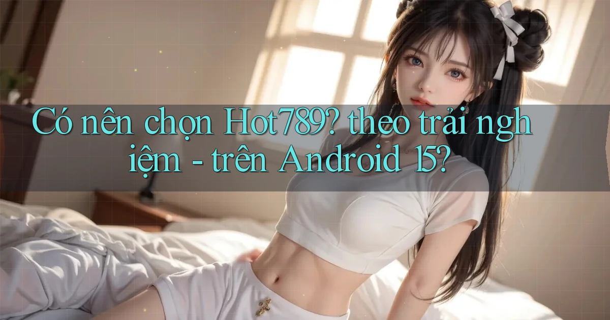 Có nên chọn Hot789 theo trải nghiệm   trên Android 15