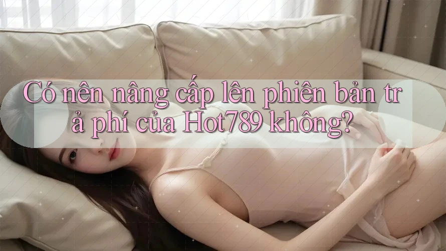 Có nên nâng cấp lên phiên bản trả phí của Hot789 không? Có nên nâng cấp lên phiên bản trả phí của Hot789 không?