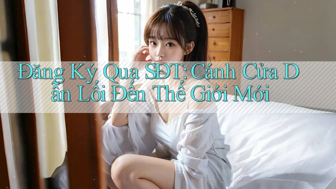 Đăng Ký Qua SĐT: Cánh Cửa Dẫn Lối Đến Thế Giới Mới Đăng Ký Qua SĐT: Cánh Cửa Dẫn Lối Đến Thế Giới Mới