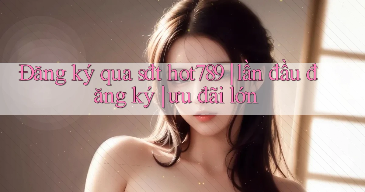 Đăng ký qua sđt hot789 lần đầu đăng ký ưu đãi lớn