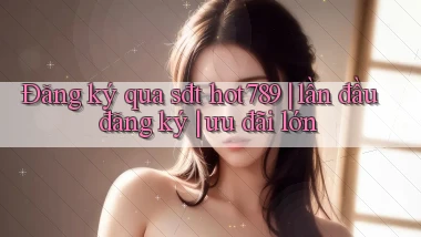 Đăng ký qua sđt hot789 lần đầu đăng ký ưu đãi lớn