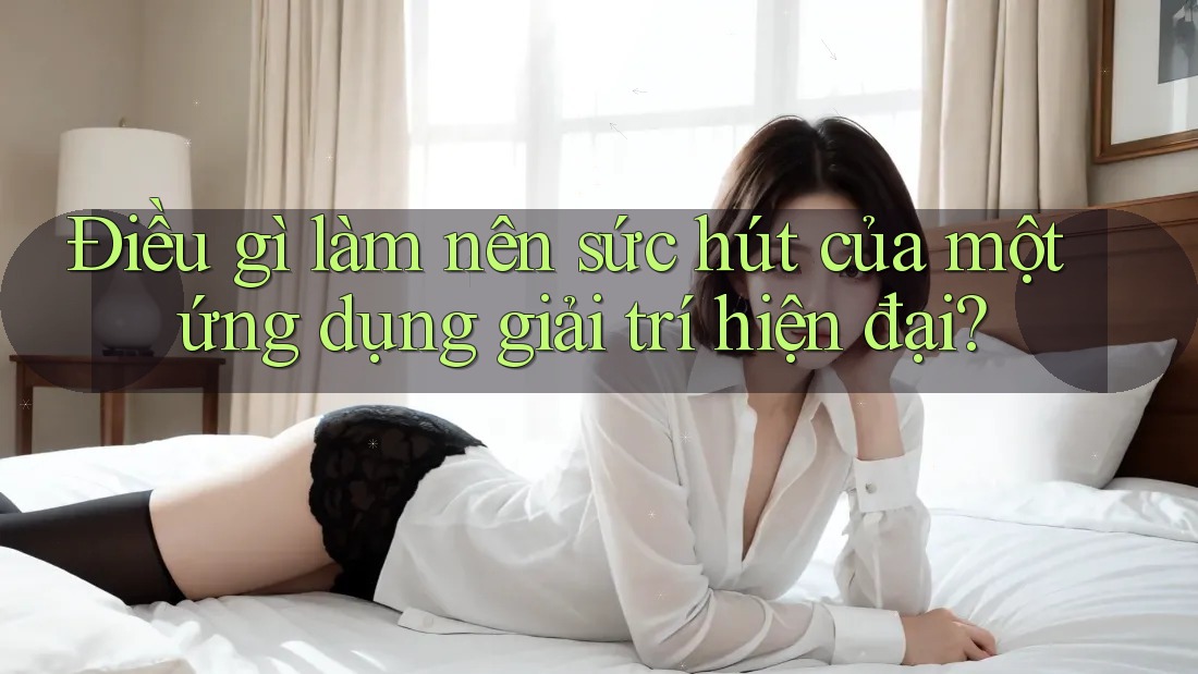 Điều gì làm nên sức hút của một ứng dụng giải trí hiện đại?