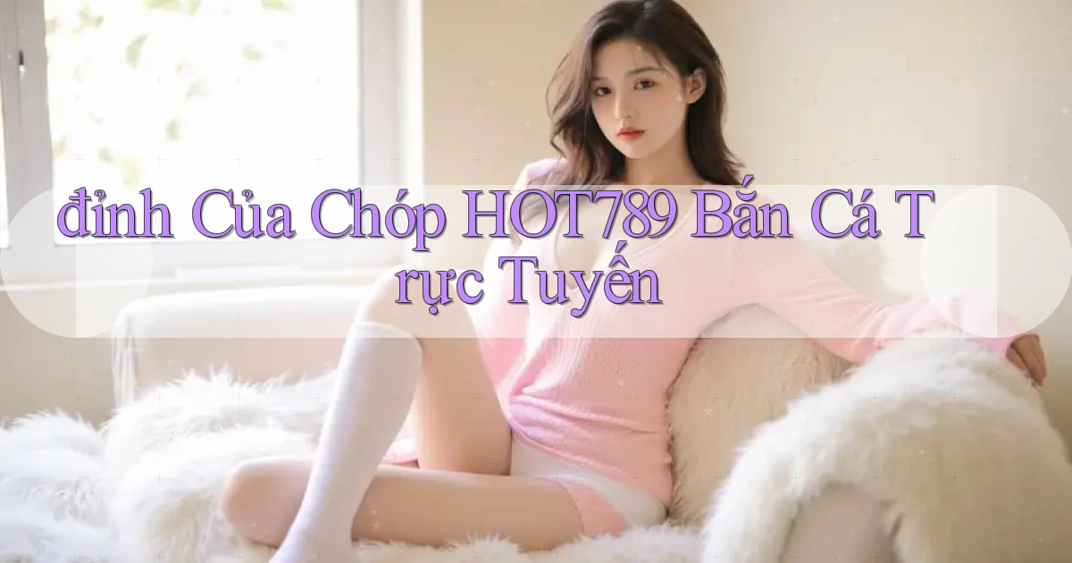 đỉnh của chóp hot789 bắn cá trực tuyến