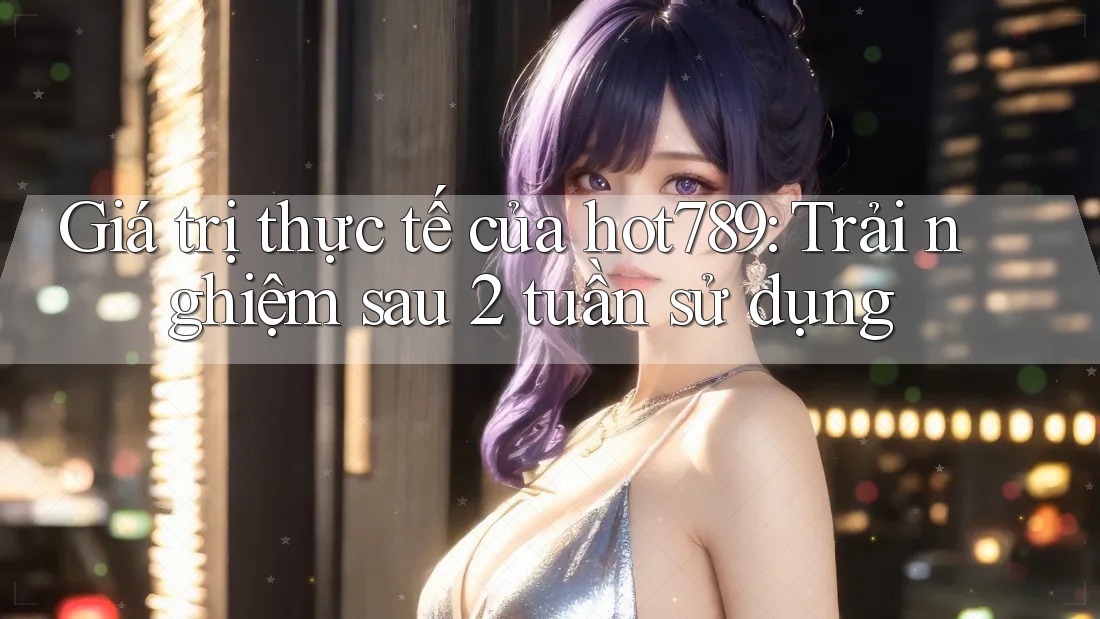 Giá trị thực tế của hot789: Trải nghiệm sau 2 tuần sử dụng Giá trị thực tế của hot789: Trải nghiệm sau 2 tuần sử dụng