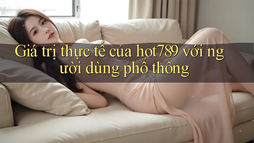 Giá trị thực tế của hot789 với người dùng phổ thông Giá trị thực tế của hot789 với người dùng phổ thông