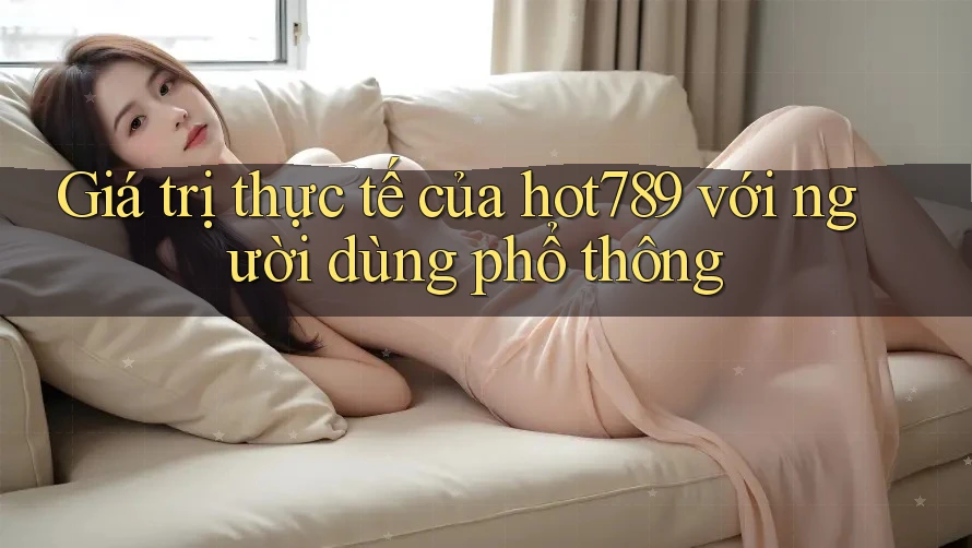 Giá trị thực tế của hot789 với người dùng phổ thông Giá trị thực tế của hot789 với người dùng phổ thông