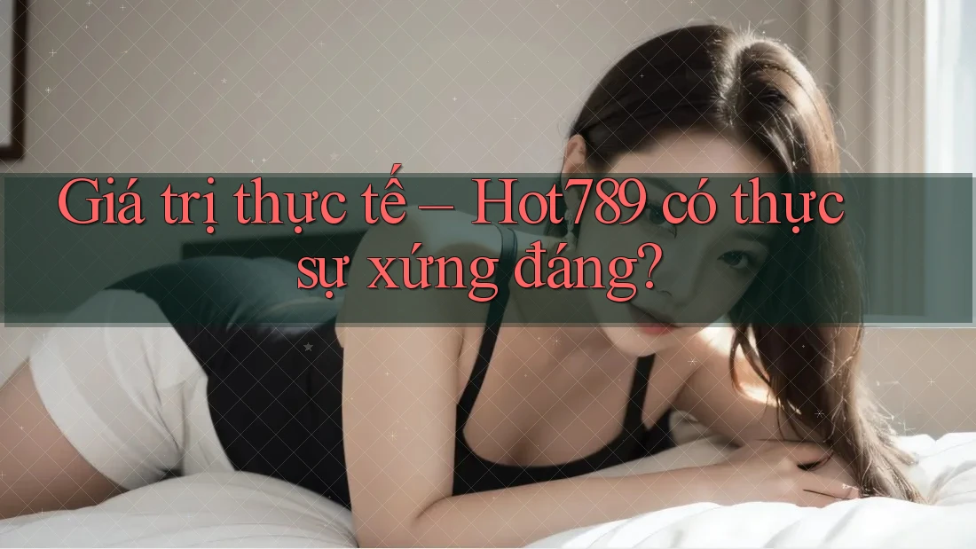 Giá trị thực tế – Hot789 có thực sự xứng đáng?
