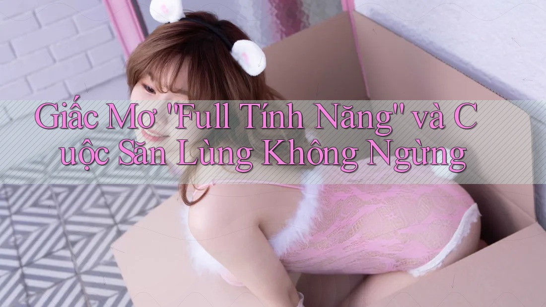 Giấc Mơ “Full Tính Năng” và Cuộc Săn Lùng Không Ngừng Giấc Mơ “Full Tính Năng” và Cuộc Săn Lùng Không Ngừng
