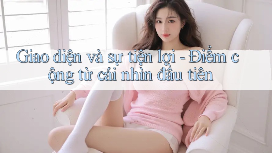 Giao diện và sự tiện lợi - Điểm cộng từ cái nhìn đầu tiên Giao diện và sự tiện lợi - Điểm cộng từ cái nhìn đầu tiên