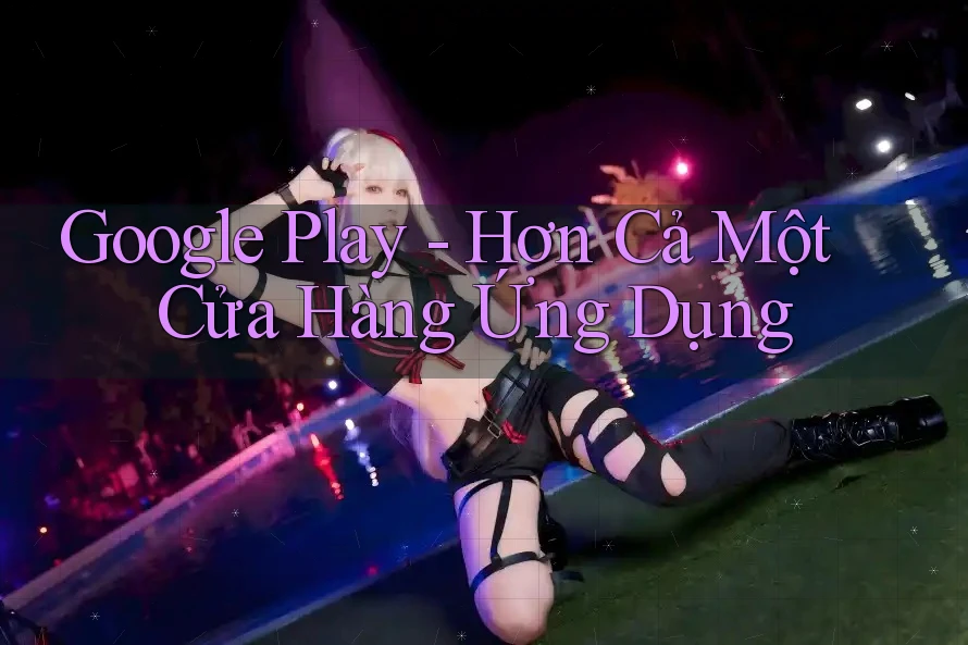 Google Play - Hơn Cả Một Cửa Hàng Ứng Dụng