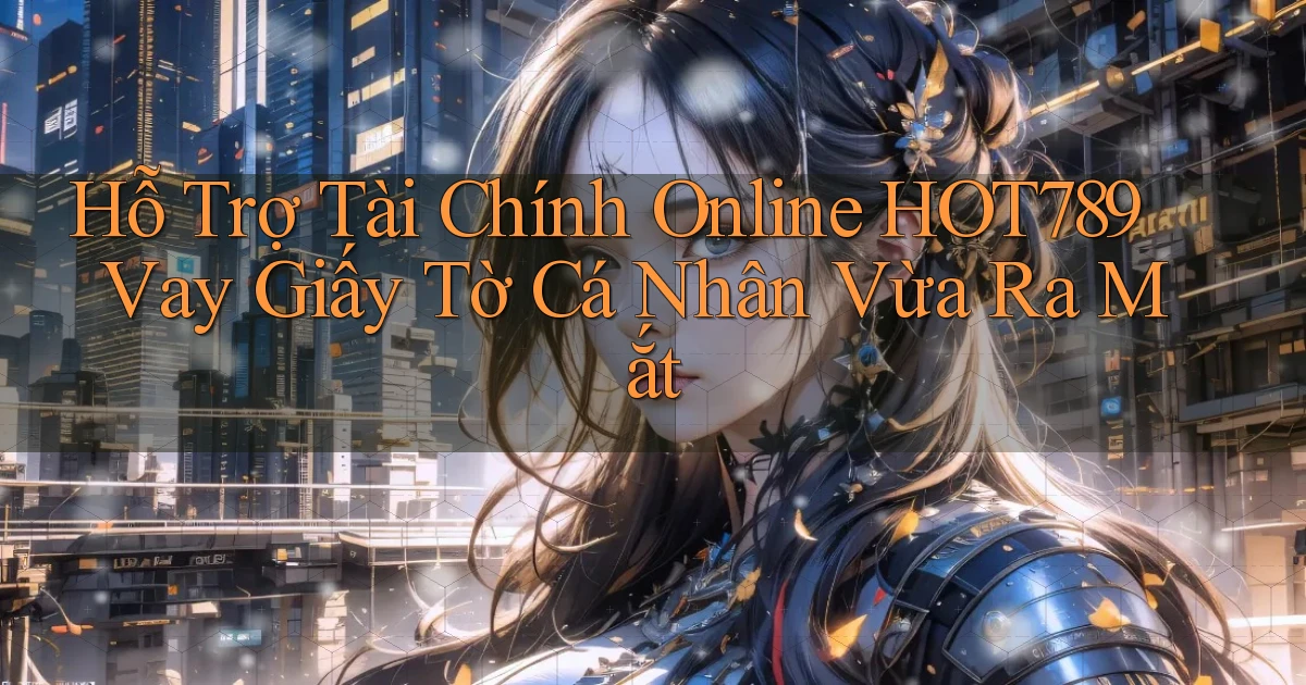 hỗ trợ tài chính online hot789 vay giấy tờ cá nhân vừa ra mắt