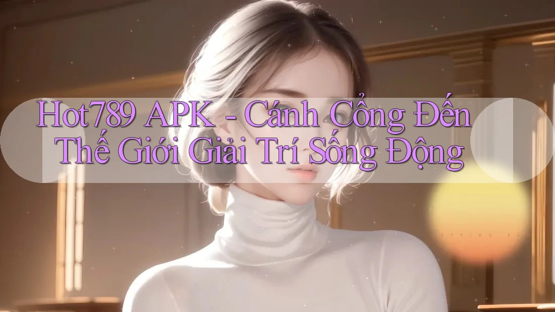 Hot789 APK - Cánh Cổng Đến Thế Giới Giải Trí Sống Động