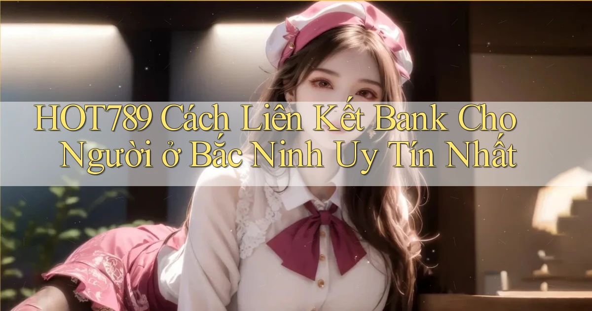 hot789 cách liên kết bank cho người ở Bắc Ninh uy tín nhất